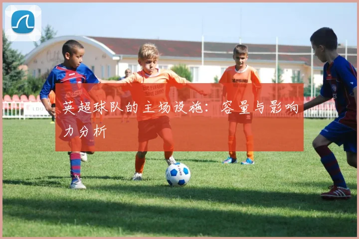 英超球队的主场设施：容量与影响力分析