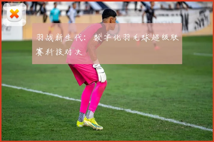 羽战新生代：数字化羽毛球超级联赛科技对决