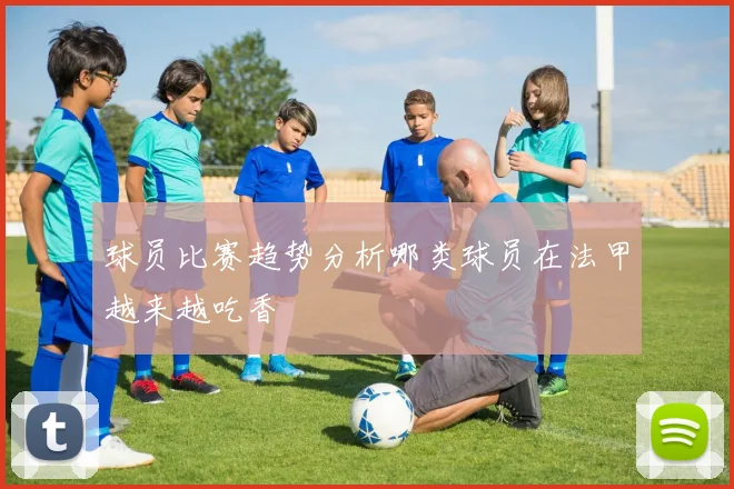 球员比赛趋势分析哪类球员在法甲越来越吃香